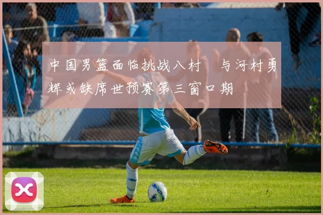 中国男篮面临挑战八村塁与河村勇辉或缺席世预赛第三窗口期