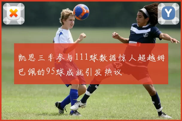 凯恩三季参与111球数据惊人超越姆巴佩的95球成就引发热议
