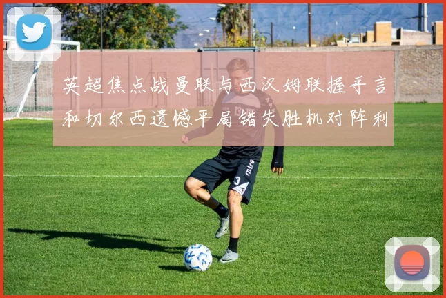 英超焦点战曼联与西汉姆联握手言和切尔西遗憾平局错失胜机对阵利兹联